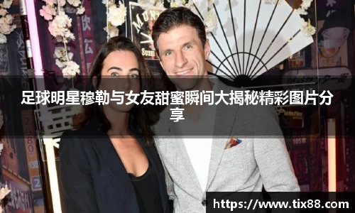 足球明星穆勒与女友甜蜜瞬间大揭秘精彩图片分享